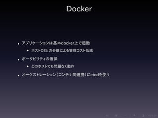 .....
.
....
.
....
.
.....
.
....
.
....
.
....
.
.....
.
....
.
....
.
....
.
.....
.
....
.
....
.
....
.
.....
.
....
.
.....
.
....
.
....
.
Docker
• アプリケーションは基本docker上で起動
▶ ホストOSとの分離による管理コスト低減
• ポータビリティの確保
▶ どのホストでも問題なく動作
• オーケストレーション（コンテナ間連携）にetcdを使う
 