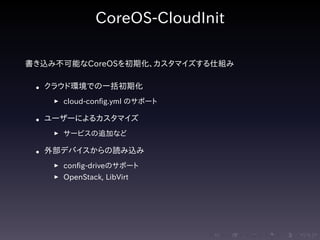 .....
.
....
.
....
.
.....
.
....
.
....
.
....
.
.....
.
....
.
....
.
....
.
.....
.
....
.
....
.
....
.
.....
.
....
.
.....
.
....
.
....
.
CoreOS-CloudInit
書き込み不可能なCoreOSを初期化、カスタマイズする仕組み
• クラウド環境での一括初期化
▶ cloud-config.yml のサポート
• ユーザーによるカスタマイズ
▶ サービスの追加など
• 外部デバイスからの読み込み
▶ config-driveのサポート
▶ OpenStack, LibVirt
 