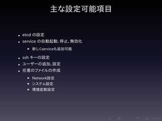 .....
.
....
.
....
.
.....
.
....
.
....
.
....
.
.....
.
....
.
....
.
....
.
.....
.
....
.
....
.
....
.
.....
.
....
.
.....
.
....
.
....
.
主な設定可能項目
• etcd の設定
• service の自動起動、停止、無効化
▶ 新しくserviceも追加可能
• ssh キーの設定
• ユーザーの追加、設定
• 任意のファイルの作成
▶ Network設定
▶ システム設定
▶ 環境変数設定
 