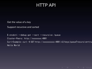 .....
.
....
.
....
.
.....
.
....
.
....
.
....
.
.....
.
....
.
....
.
....
.
.....
.
....
.
....
.
....
.
.....
.
....
.
.....
.
....
.
....
.
HTTP API
Get the value of a key
Support recursive and sorted
$ etcdctl --debug get --sort --recursive /queue
Cluster-Peers: http://xxxxxxxx:4001
Curl-Example: curl -X GET http://xxxxxxxxxx:4001/v2/keys/queue?recursive=true
Hello World
 