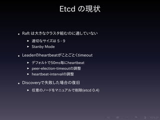 .....
.
....
.
....
.
.....
.
....
.
....
.
....
.
.....
.
....
.
....
.
....
.
.....
.
....
.
....
.
....
.
.....
.
....
.
.....
.
....
.
....
.
Etcd の現状
• Raft は大きなクラスタ組むのに適していない
▶ 適切なサイズは 5 - 9
▶ Stanby Mode
• Leaderのheartbeatがことごとくtimeout
▶ デフォルトで50ms毎にheartbeat
▶ peer-election-timeoutの調整
▶ heartbeat-intervalの調整
• Discoveryで失敗した場合の復旧
▶ 任意のノードをマニュアルで削除(etcd 0.4)
 