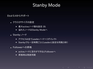 .....
.
....
.
....
.
.....
.
....
.
....
.
....
.
.....
.
....
.
....
.
....
.
.....
.
....
.
....
.
....
.
.....
.
....
.
.....
.
....
.
....
.
Stanby Mode
Etcd 0.4からサポート
• クラスタサイズの設定
▶ 最大activeノード数を設定 (9)
▶ 溢れたノードはStanby Modeへ
• Stanby ノード
▶ アクセスは全てLeaderノードへリダイレクト
▶ Stanbyでも一定時間ごとにLeaderと設定を同期(5秒）
• Followerへの昇格
▶ activeノードに空きができるとFollowerへ
▶ 昇格時は再度同期
 