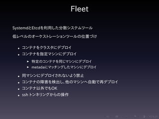 .....
.
....
.
....
.
.....
.
....
.
....
.
....
.
.....
.
....
.
....
.
....
.
.....
.
....
.
....
.
....
.
.....
.
....
.
.....
.
....
.
....
.
Fleet
SystemdとEtcdを利用した分散システムツール
低レベルのオーケストレーションツールの位置づけ
• コンテナをクラスタにデプロイ
• コンテナを指定マシンにデプロイ
▶ 特定のコンテナを同じマシンにデプロイ
▶ metadaにマッチングしたマシンにデプロイ
• 同マシンにデプロイされないよう禁止
• コンテナの障害を検出し、他のマシンへ自動で再デプロイ
• コンテナ以外でもOK
• ssh トンネリングからの操作
 