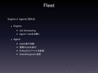 .....
.
....
.
....
.
.....
.
....
.
....
.
....
.
.....
.
....
.
....
.
....
.
.....
.
....
.
....
.
....
.
.....
.
....
.
.....
.
....
.
....
.
Fleet
Engine と Agentに別れる
• Engine
▶ Job Scheduling
▶ AgentへJobをお願い
• Agent
▶ Jobの実行判断
▶ 実際のJobを実行
▶ D-Busからイベントを監視
▶ StateをEngineに送信
 