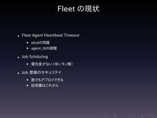 .....
.
....
.
....
.
.....
.
....
.
....
.
....
.
.....
.
....
.
....
.
....
.
.....
.
....
.
....
.
....
.
.....
.
....
.
.....
.
....
.
....
.
Fleet の現状
• Fleet Agent Heartbeat Timeout
▶ etcdの問題
▶ agent_ttlの調整
• Job Schduling
▶ 優先度がない（早いモノ順）
• Job 登録のセキュリテイ
▶ 誰でもデプロイできる
▶ 証明書はこれから
 