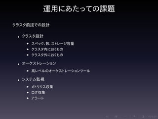 .....
.
....
.
....
.
.....
.
....
.
....
.
....
.
.....
.
....
.
....
.
....
.
.....
.
....
.
....
.
....
.
.....
.
....
.
.....
.
....
.
....
.
運用にあたっての課題
クラスタ前提での設計
• クラスタ設計
▶ スペック、数、ストレージ容量
▶ クラスタ内におくもの
▶ クラスタ外におくもの
• オーケストレーション
▶ 高レベルのオーケストレーションツール
• システム監視
▶ メトリクス収集
▶ ログ収集
▶ アラート
 