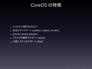 .....
.
....
.
....
.
.....
.
....
.
....
.
....
.
.....
.
....
.
....
.
....
.
.....
.
....
.
....
.
....
.
.....
.
....
.
.....
.
....
.
....
.
CoreOS の特徴
• 小さくかつ堅牢なOSコア
• 安全なアップデート (update_engine, omaha)
• Docker Ready (docker)
• クラスタを標準でサポート (etcd)
• 分散システムをサポート (fleet)
 