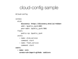 cloud-conﬁg sample
#cloud-config
!
coreos:
etcd:
discovery: https://discovery.etcd.io/<token>
addr: $public_ipv4:4001
peer-addr: $public_ipv4:7001
fleet:
public-ip: $public_ipv4
units:
- name: etcd.service
command: start
- name: fleet.service
command: start
users:
- name: core
coreos-ssh-import-github: subicura
 