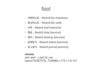ﬂeet
서버리스트 - fleetctl list-machines
유닛리스트 - fleetctl list-units
시작 - fleetctl start [service]
종료 - fleetctl stop [service]
제거 - fleetctl destroy [service]
상태보기 - fleetctl status [service]
로그보기 - fleetctl journal [service]
remote
ssh-add ~/.ssh/id_rsa
export FLEETCTL_TUNNEL=172.17.8.101
 