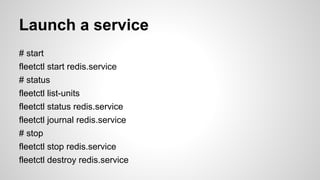 Launch a service 
# start 
fleetctl start redis.service 
# status 
fleetctl list-units 
fleetctl status redis.service 
fleetctl journal redis.service 
# stop 
fleetctl stop redis.service 
fleetctl destroy redis.service 
 