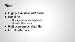 Etcd 
● Highly available K/V store 
● Basis for 
○ Configuration management 
○ Service Discovery 
● Raft consensus algorithm 
● REST Interface 
 