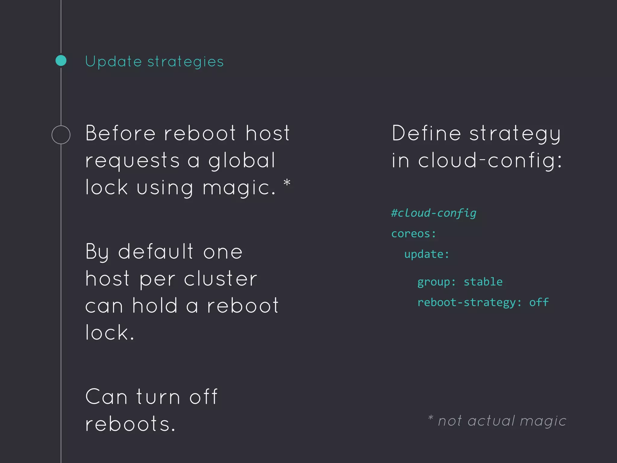 Update strategies
Before reboot host
requests a global
lock using magic. *
By default one
host per cluster
can hold a reboot
lock.
Can turn off
reboots.
Define strategy
in cloud-config:
#cloud-config
coreos:
update:
group: stable
reboot-strategy: off
* not actual magic
 