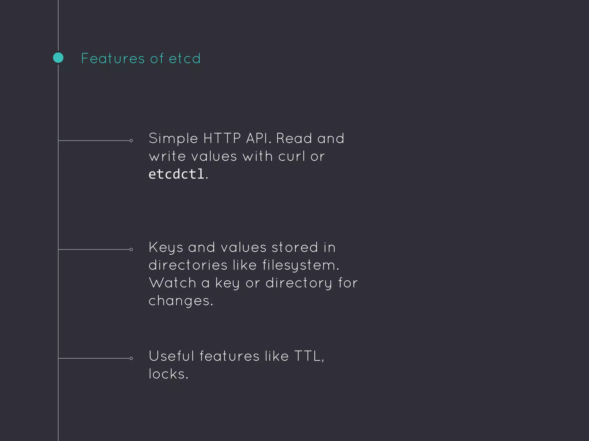 Features of etcd
Useful features like TTL,
locks.
Simple HTTP API. Read and
write values with curl or
etcdctl.
Keys and values stored in
directories like filesystem.
Watch a key or directory for
changes.
 