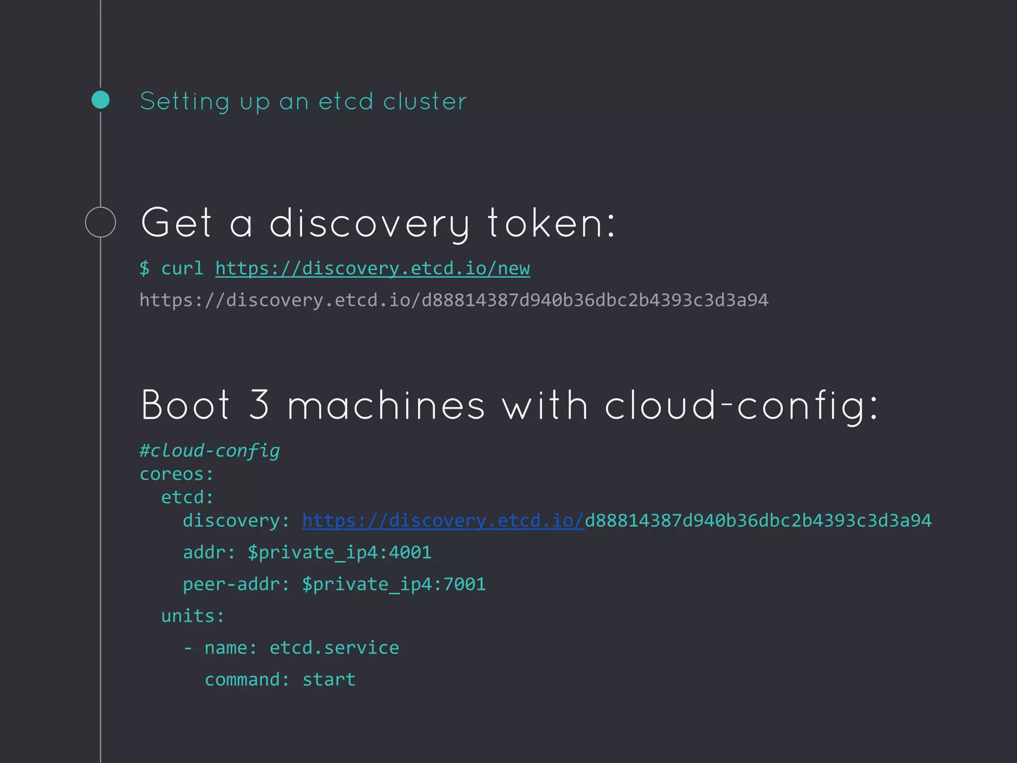 Setting up an etcd cluster
Get a discovery token:
$ curl https://discovery.etcd.io/new
https://discovery.etcd.io/d88814387d940b36dbc2b4393c3d3a94
Boot 3 machines with cloud-config:
#cloud-config
coreos:
etcd:
discovery: https://discovery.etcd.io/d88814387d940b36dbc2b4393c3d3a94
addr: $private_ip4:4001
peer-addr: $private_ip4:7001
units:
- name: etcd.service
command: start
 
