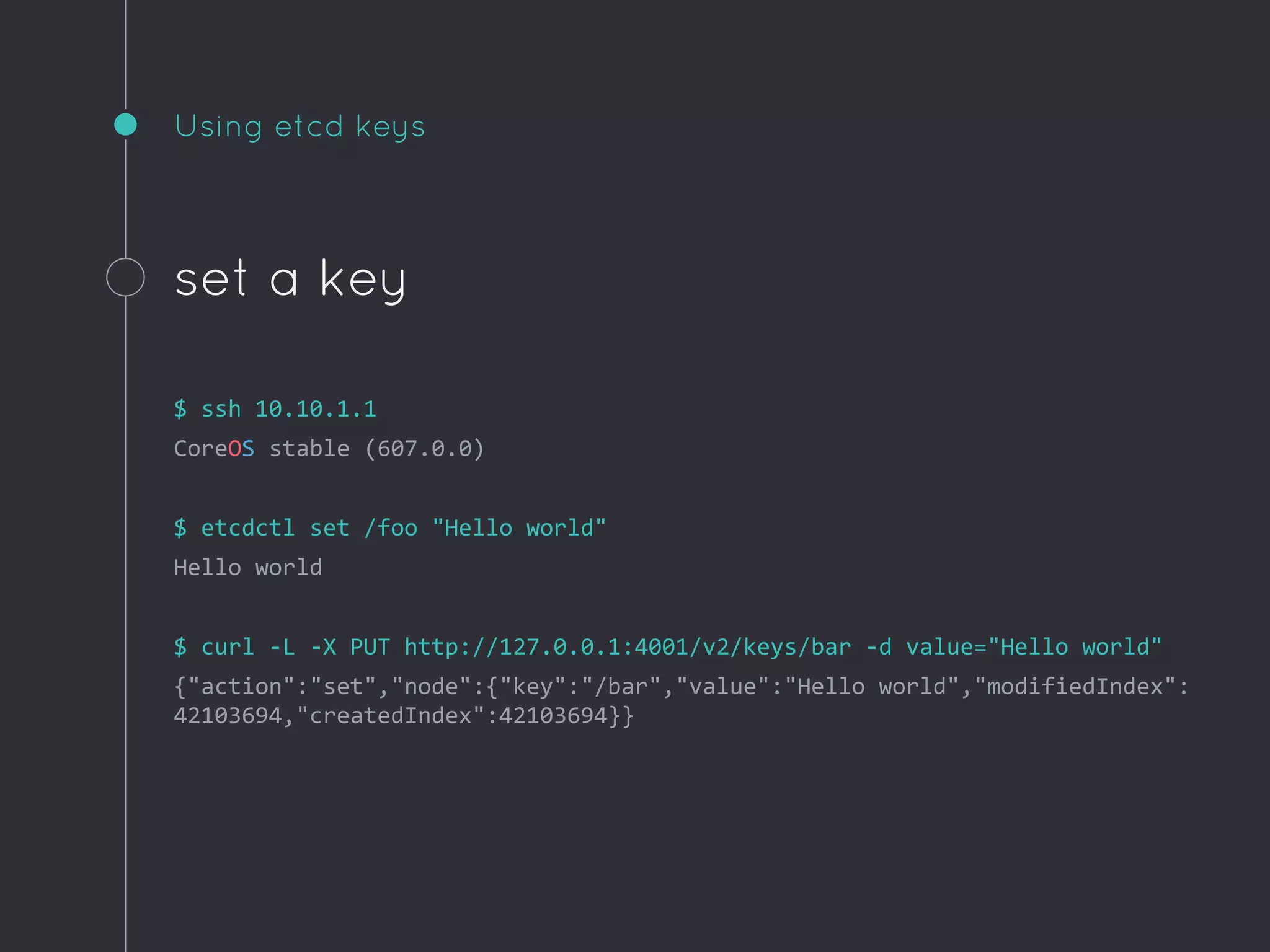 Using etcd keys
set a key
$ ssh 10.10.1.1
CoreOS stable (607.0.0)
$ etcdctl set /foo "Hello world"
Hello world
$ curl -L -X PUT http://127.0.0.1:4001/v2/keys/bar -d value="Hello world"
{"action":"set","node":{"key":"/bar","value":"Hello world","modifiedIndex":
42103694,"createdIndex":42103694}}
 