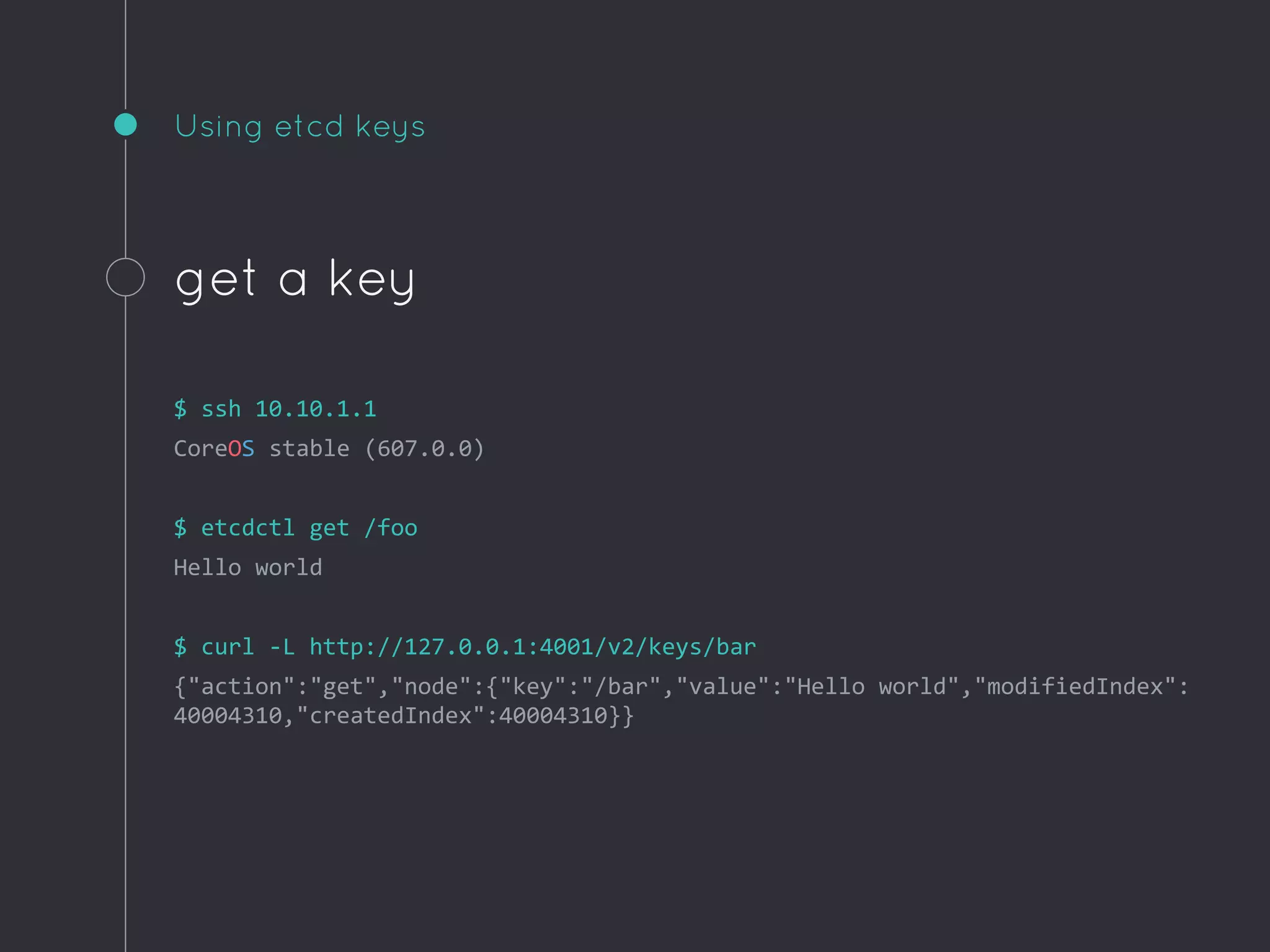 Using etcd keys
get a key
$ ssh 10.10.1.1
CoreOS stable (607.0.0)
$ etcdctl get /foo
Hello world
$ curl -L http://127.0.0.1:4001/v2/keys/bar
{"action":"get","node":{"key":"/bar","value":"Hello world","modifiedIndex":
40004310,"createdIndex":40004310}}
 
