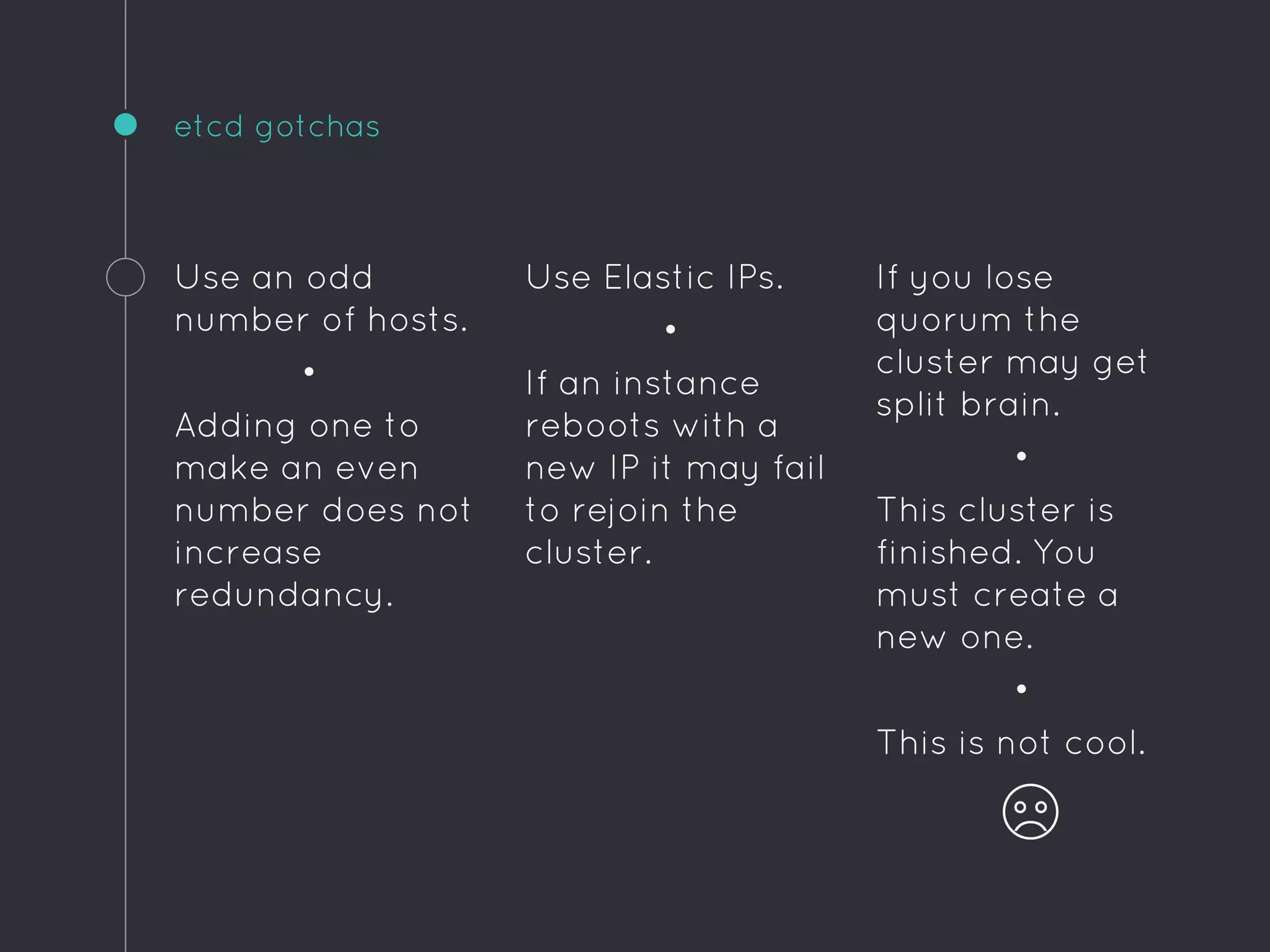 If you lose
quorum the
cluster may get
split brain.
•
This cluster is
finished. You
must create a
new one.
•
This is not cool.
etcd gotchas
Use an odd
number of hosts.
•
Adding one to
make an even
number does not
increase
redundancy.
Use Elastic IPs.
•
If an instance
reboots with a
new IP it may fail
to rejoin the
cluster.
 
