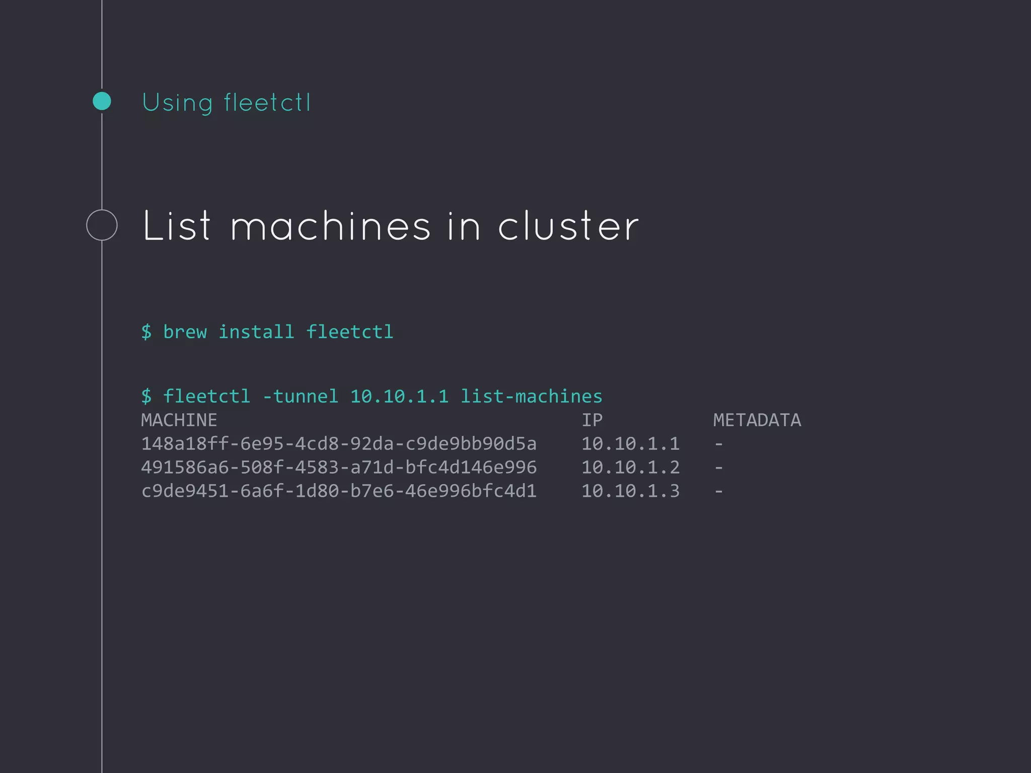Using fleetctl
List machines in cluster
$ brew install fleetctl
$ fleetctl -tunnel 10.10.1.1 list-machines
MACHINE IP METADATA
148a18ff-6e95-4cd8-92da-c9de9bb90d5a 10.10.1.1 -
491586a6-508f-4583-a71d-bfc4d146e996 10.10.1.2 -
c9de9451-6a6f-1d80-b7e6-46e996bfc4d1 10.10.1.3 -
 