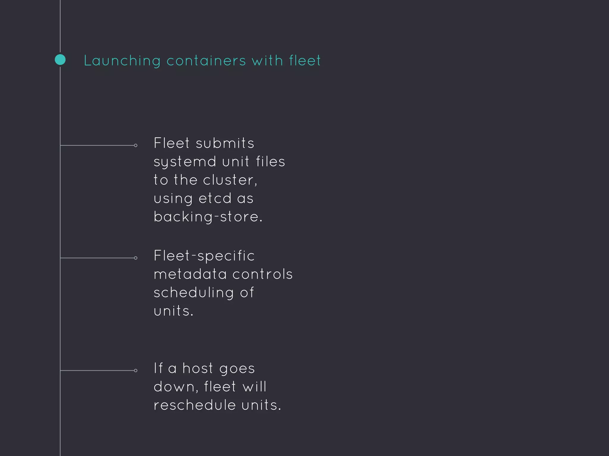 Launching containers with fleet
If a host goes
down, fleet will
reschedule units.
Fleet submits
systemd unit files
to the cluster,
using etcd as
backing-store.
Fleet-specific
metadata controls
scheduling of
units.
 
