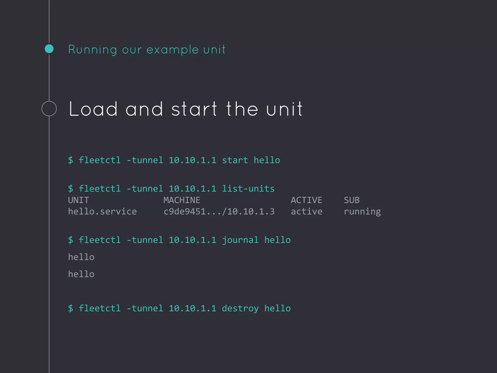 Running our example unit
Load and start the unit
$ fleetctl -tunnel 10.10.1.1 start hello
$ fleetctl -tunnel 10.10.1.1 list-units
UNIT MACHINE ACTIVE SUB
hello.service c9de9451.../10.10.1.3 active running
$ fleetctl -tunnel 10.10.1.1 journal hello
hello
hello
$ fleetctl -tunnel 10.10.1.1 destroy hello
 