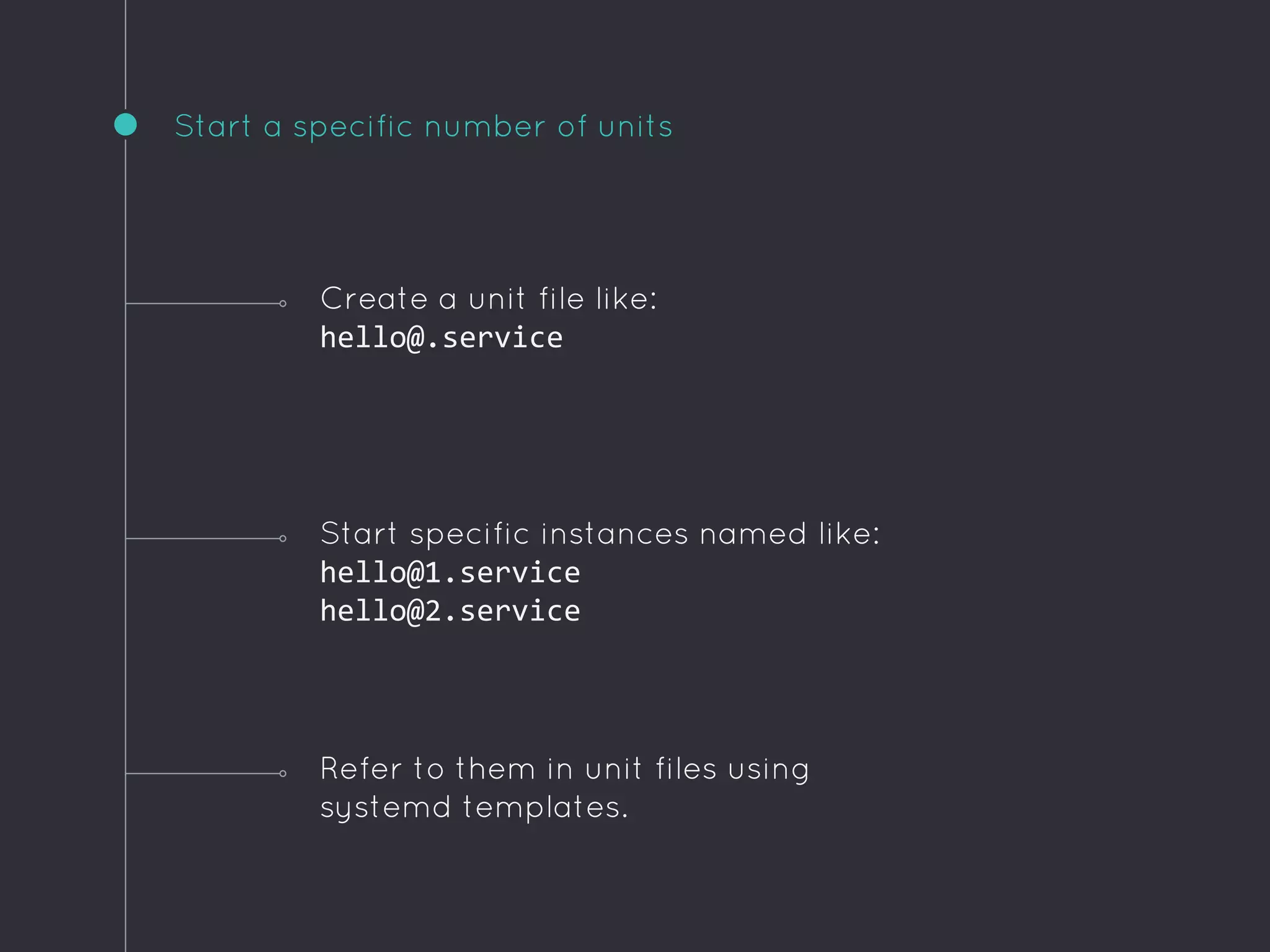 Start a specific number of units
Refer to them in unit files using
systemd templates.
Create a unit file like:
hello@.service
Start specific instances named like:
hello@1.service
hello@2.service
 