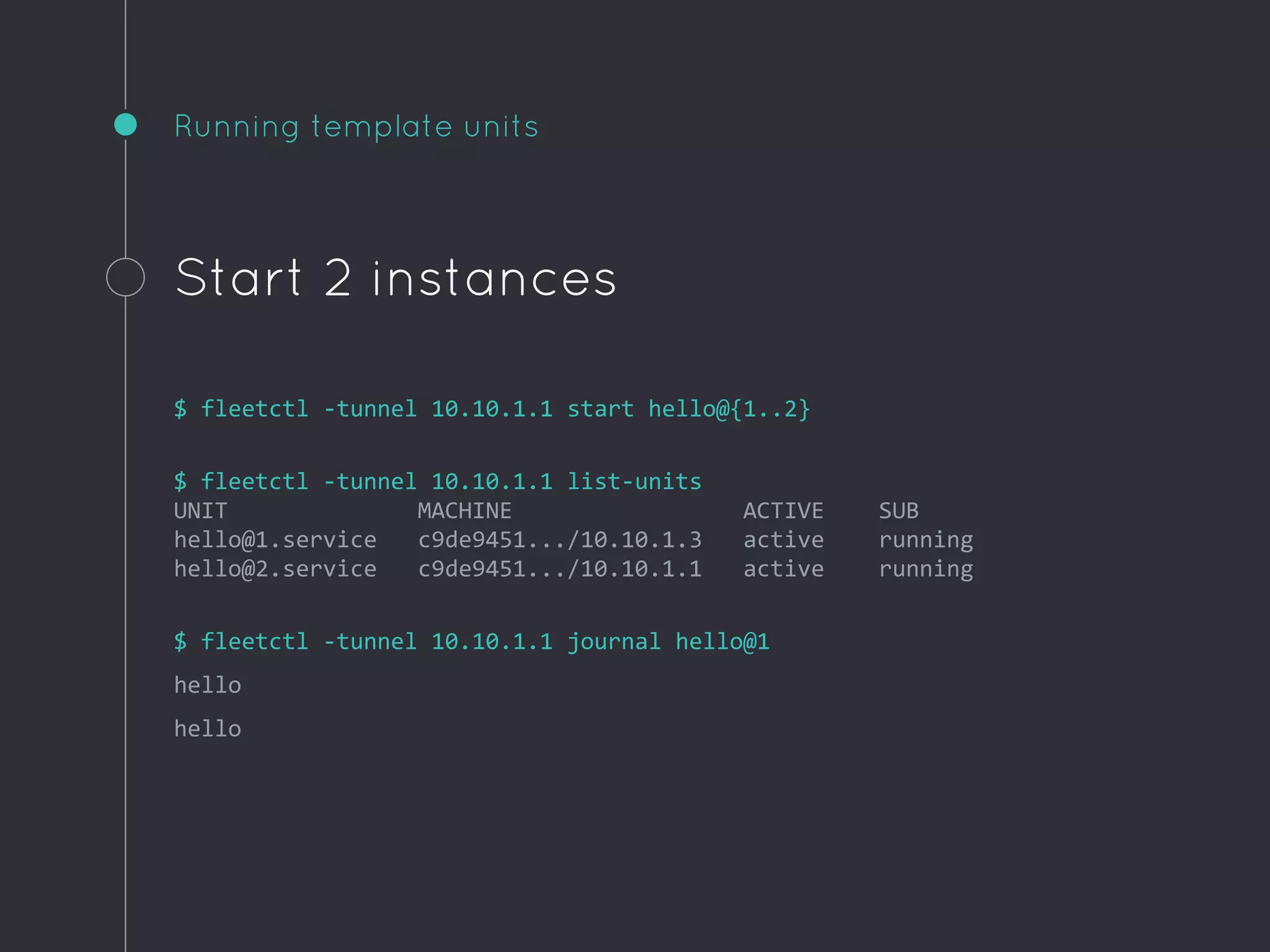 Running template units
Start 2 instances
$ fleetctl -tunnel 10.10.1.1 start hello@{1..2}
$ fleetctl -tunnel 10.10.1.1 list-units
UNIT MACHINE ACTIVE SUB
hello@1.service c9de9451.../10.10.1.3 active running
hello@2.service c9de9451.../10.10.1.1 active running
$ fleetctl -tunnel 10.10.1.1 journal hello@1
hello
hello
 