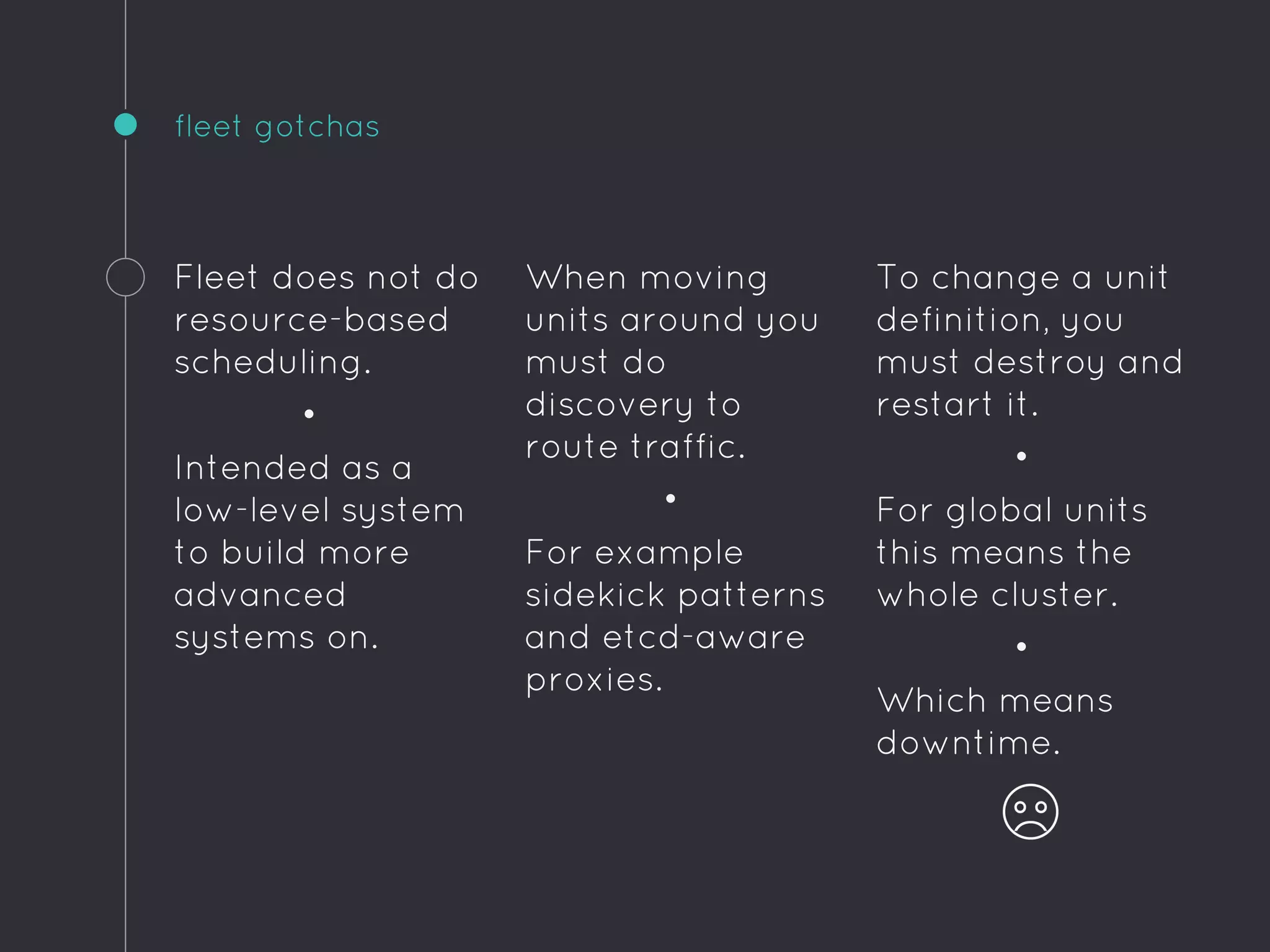 To change a unit
definition, you
must destroy and
restart it.
•
For global units
this means the
whole cluster.
•
Which means
downtime.
fleet gotchas
Fleet does not do
resource-based
scheduling.
•
Intended as a
low-level system
to build more
advanced
systems on.
When moving
units around you
must do
discovery to
route traffic.
•
For example
sidekick patterns
and etcd-aware
proxies.
 
