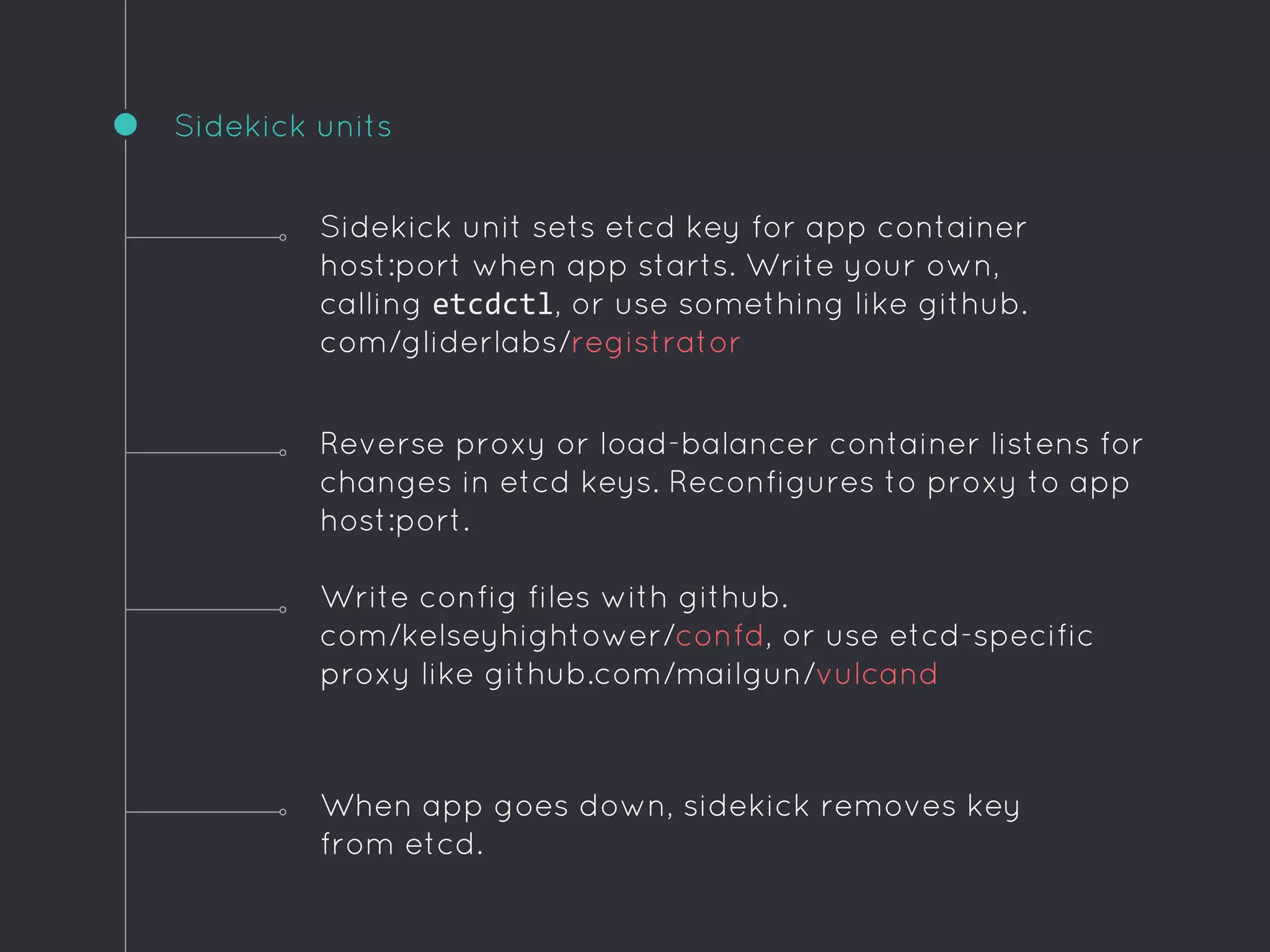Sidekick units
When app goes down, sidekick removes key
from etcd.
Sidekick unit sets etcd key for app container
host:port when app starts. Write your own,
calling etcdctl, or use something like github.
com/gliderlabs/registrator
Reverse proxy or load-balancer container listens for
changes in etcd keys. Reconfigures to proxy to app
host:port.
Write config files with github.
com/kelseyhightower/confd, or use etcd-specific
proxy like github.com/mailgun/vulcand
 
