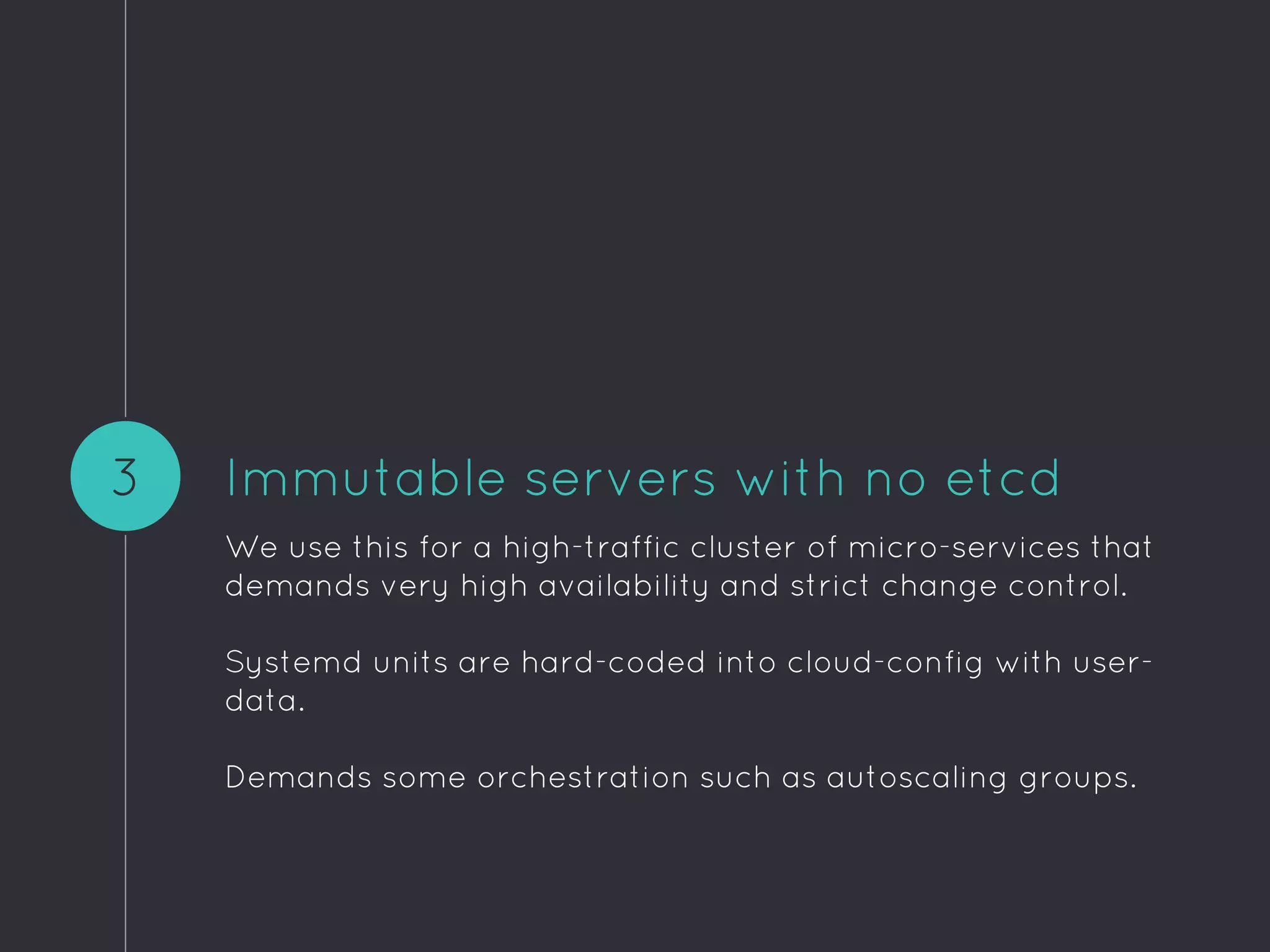 Immutable servers with no etcd
We use this for a high-traffic cluster of micro-services that
demands very high availability and strict change control.
Systemd units are hard-coded into cloud-config with user-
data.
Demands some orchestration such as autoscaling groups.
3
 