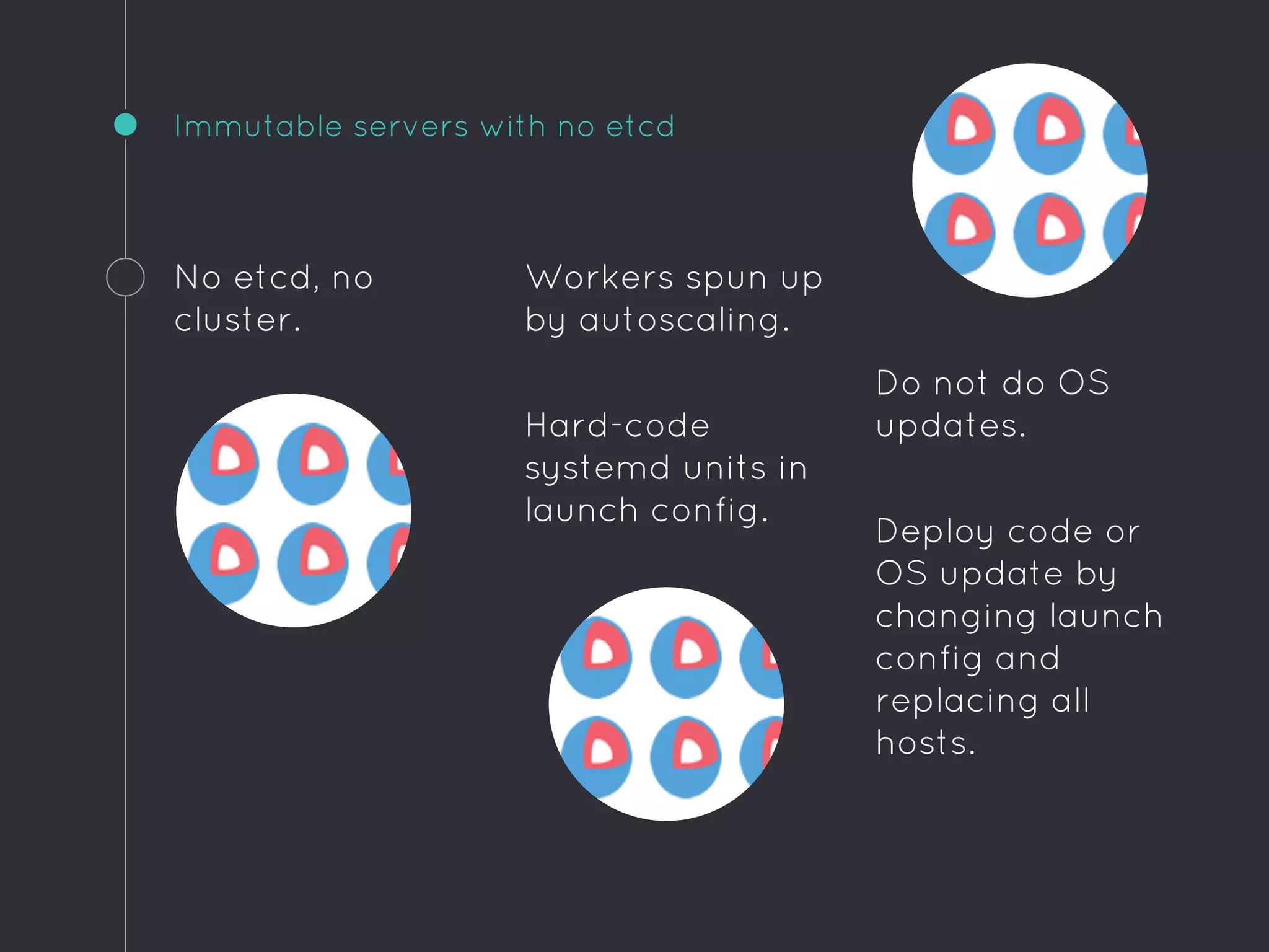 Do not do OS
updates.
Deploy code or
OS update by
changing launch
config and
replacing all
hosts.
Immutable servers with no etcd
No etcd, no
cluster.
Workers spun up
by autoscaling.
Hard-code
systemd units in
launch config.
 