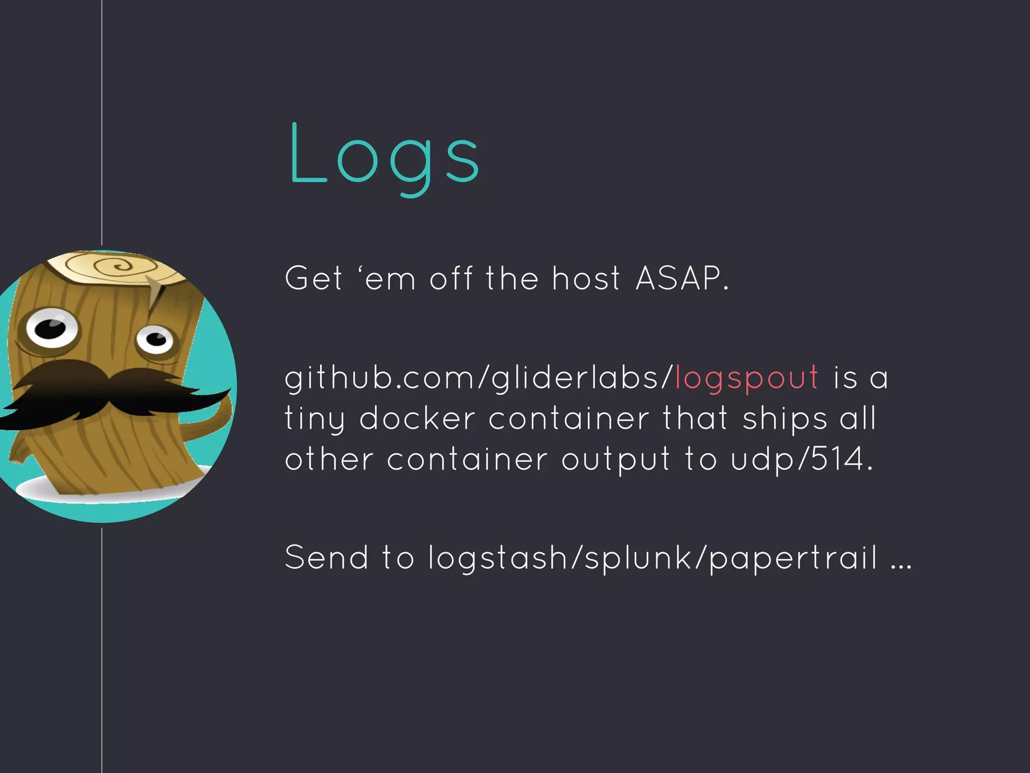 Logs
Get ‘em off the host ASAP.
github.com/gliderlabs/logspout is a
tiny docker container that ships all
other container output to udp/514.
Send to logstash/splunk/papertrail ...
 