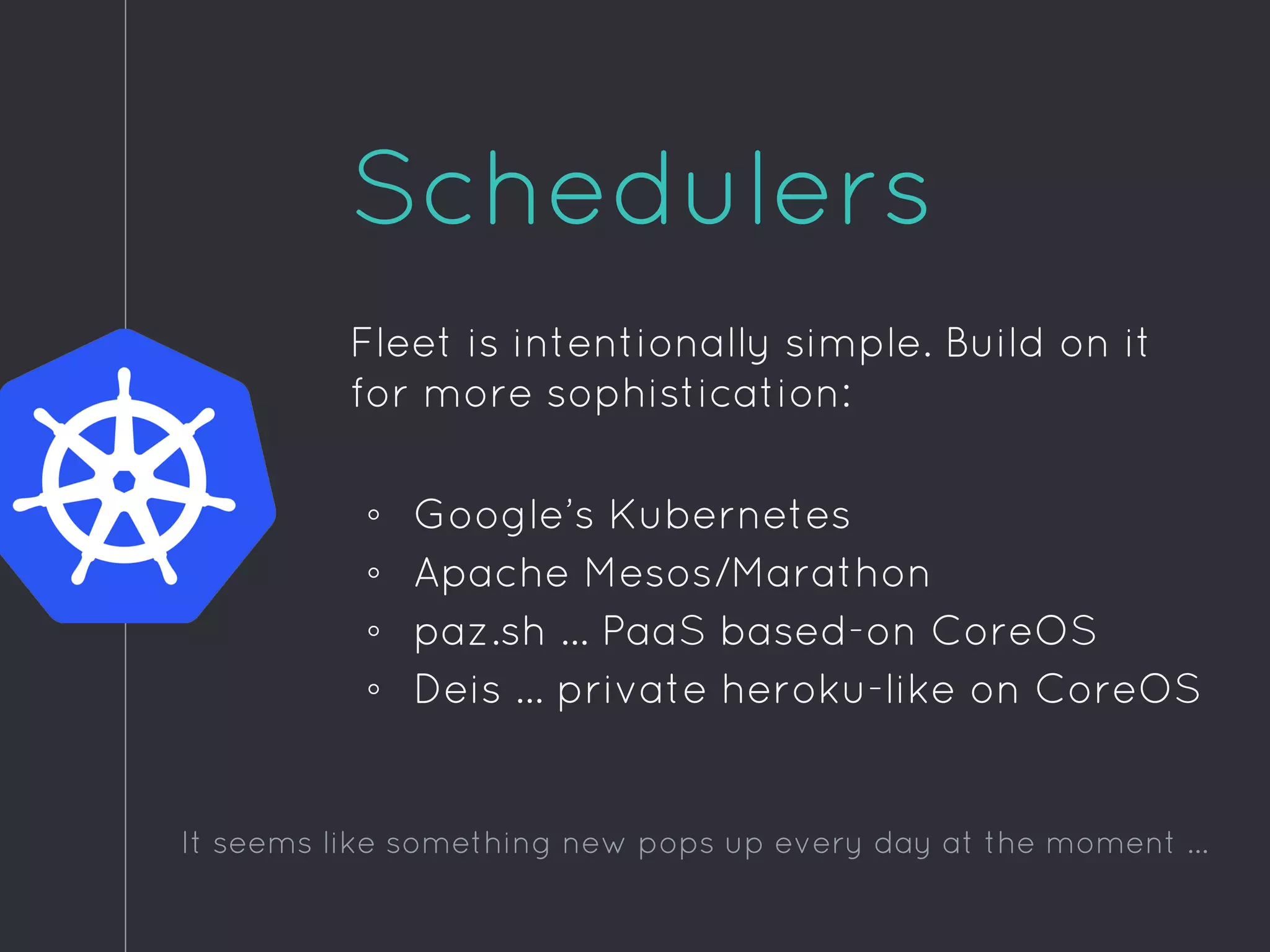 Schedulers
Fleet is intentionally simple. Build on it
for more sophistication:
◦ Google’s Kubernetes
◦ Apache Mesos/Marathon
◦ paz.sh … PaaS based-on CoreOS
◦ Deis … private heroku-like on CoreOS
It seems like something new pops up every day at the moment ...
 