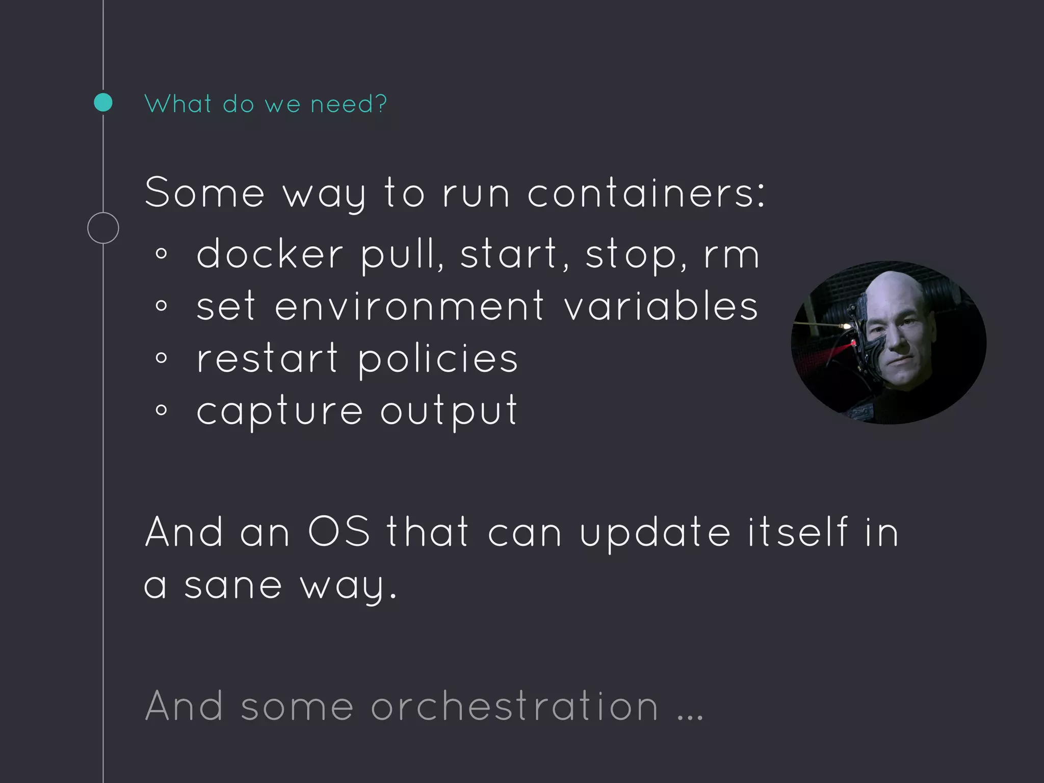 What do we need?
Some way to run containers:
◦ docker pull, start, stop, rm
◦ set environment variables
◦ restart policies
◦ capture output
And an OS that can update itself in
a sane way.
And some orchestration …
 