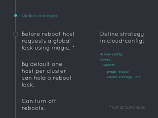 Update strategies
Before reboot host
requests a global
lock using magic. *
By default one
host per cluster
can hold a reboot
lock.
Can turn off
reboots.
Define strategy
in cloud-config:
#cloud-config
coreos:
update:
group: stable
reboot-strategy: off
* not actual magic
 