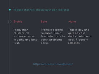 Release channels: choose your pain tolerance
Stable
Production
clusters, all
software tested
in alpha and beta
first.
Beta
Promoted alpha
releases. Run a
few beta hosts to
catch problems
early.
Alpha
Tracks dev and
gets newest
docker, etcd and
fleet. Frequent
releases.
https://coreos.com/releases/
 