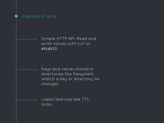 Features of etcd
Useful features like TTL,
locks.
Simple HTTP API. Read and
write values with curl or
etcdctl.
Keys and values stored in
directories like filesystem.
Watch a key or directory for
changes.
 