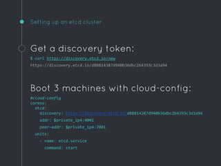 Setting up an etcd cluster
Get a discovery token:
$ curl https://discovery.etcd.io/new
https://discovery.etcd.io/d88814387d940b36dbc2b4393c3d3a94
Boot 3 machines with cloud-config:
#cloud-config
coreos:
etcd:
discovery: https://discovery.etcd.io/d88814387d940b36dbc2b4393c3d3a94
addr: $private_ip4:4001
peer-addr: $private_ip4:7001
units:
- name: etcd.service
command: start
 
