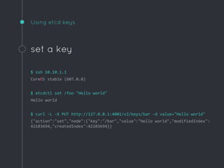 Using etcd keys
set a key
$ ssh 10.10.1.1
CoreOS stable (607.0.0)
$ etcdctl set /foo "Hello world"
Hello world
$ curl -L -X PUT http://127.0.0.1:4001/v2/keys/bar -d value="Hello world"
{"action":"set","node":{"key":"/bar","value":"Hello world","modifiedIndex":
42103694,"createdIndex":42103694}}
 