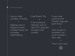 If you lose
quorum the
cluster may get
split brain.
•
This cluster is
finished. You
must create a
new one.
•
This is not cool.
etcd gotchas
Use an odd
number of hosts.
•
Adding one to
make an even
number does not
increase
redundancy.
Use Elastic IPs.
•
If an instance
reboots with a
new IP it may fail
to rejoin the
cluster.
 