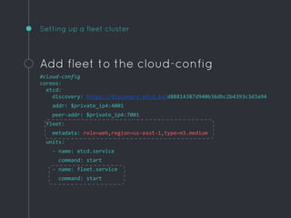 Setting up a fleet cluster
Add fleet to the cloud-config
#cloud-config
coreos:
etcd:
discovery: https://discovery.etcd.io/d88814387d940b36dbc2b4393c3d3a94
addr: $private_ip4:4001
peer-addr: $private_ip4:7001
fleet:
metadata: role=web,region=us-east-1,type=m3.medium
units:
- name: etcd.service
command: start
- name: fleet.service
command: start
 