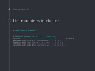 Using fleetctl
List machines in cluster
$ brew install fleetctl
$ fleetctl -tunnel 10.10.1.1 list-machines
MACHINE IP METADATA
148a18ff-6e95-4cd8-92da-c9de9bb90d5a 10.10.1.1 -
491586a6-508f-4583-a71d-bfc4d146e996 10.10.1.2 -
c9de9451-6a6f-1d80-b7e6-46e996bfc4d1 10.10.1.3 -
 
