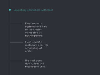 Launching containers with fleet
If a host goes
down, fleet will
reschedule units.
Fleet submits
systemd unit files
to the cluster,
using etcd as
backing-store.
Fleet-specific
metadata controls
scheduling of
units.
 