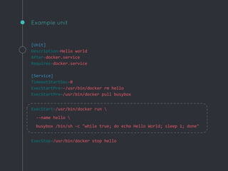 Example unit
[Unit]
Description=Hello world
After=docker.service
Requires=docker.service
[Service]
TimeoutStartSec=0
ExecStartPre=-/usr/bin/docker rm hello
ExecStartPre=/usr/bin/docker pull busybox
ExecStart=/usr/bin/docker run 
--name hello 
busybox /bin/sh -c "while true; do echo Hello World; sleep 1; done"
ExecStop=/usr/bin/docker stop hello
 