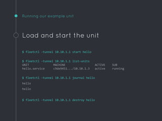 Running our example unit
Load and start the unit
$ fleetctl -tunnel 10.10.1.1 start hello
$ fleetctl -tunnel 10.10.1.1 list-units
UNIT MACHINE ACTIVE SUB
hello.service c9de9451.../10.10.1.3 active running
$ fleetctl -tunnel 10.10.1.1 journal hello
hello
hello
$ fleetctl -tunnel 10.10.1.1 destroy hello
 