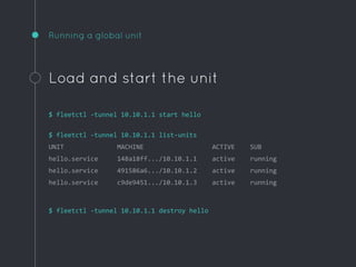 Running a global unit
Load and start the unit
$ fleetctl -tunnel 10.10.1.1 start hello
$ fleetctl -tunnel 10.10.1.1 list-units
UNIT MACHINE ACTIVE SUB
hello.service 148a18ff.../10.10.1.1 active running
hello.service 491586a6.../10.10.1.2 active running
hello.service c9de9451.../10.10.1.3 active running
$ fleetctl -tunnel 10.10.1.1 destroy hello
 