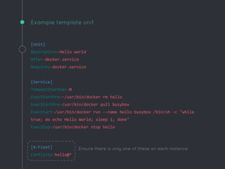 Example template unit
[Unit]
Description=Hello world
After=docker.service
Requires=docker.service
[Service]
TimeoutStartSec=0
ExecStartPre=-/usr/bin/docker rm hello
ExecStartPre=/usr/bin/docker pull busybox
ExecStart=/usr/bin/docker run --name hello busybox /bin/sh -c "while
true; do echo Hello World; sleep 1; done"
ExecStop=/usr/bin/docker stop hello
[X-Fleet]
Conflicts=hello@*
Ensure there is only one of these on each instance
 