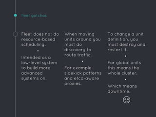 To change a unit
definition, you
must destroy and
restart it.
•
For global units
this means the
whole cluster.
•
Which means
downtime.
fleet gotchas
Fleet does not do
resource-based
scheduling.
•
Intended as a
low-level system
to build more
advanced
systems on.
When moving
units around you
must do
discovery to
route traffic.
•
For example
sidekick patterns
and etcd-aware
proxies.
 
