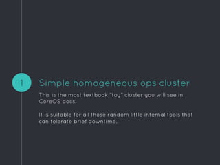 Simple homogeneous ops cluster
This is the most textbook “toy” cluster you will see in
CoreOS docs.
It is suitable for all those random little internal tools that
can tolerate brief downtime.
1
 