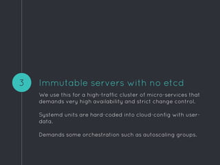 Immutable servers with no etcd
We use this for a high-traffic cluster of micro-services that
demands very high availability and strict change control.
Systemd units are hard-coded into cloud-config with user-
data.
Demands some orchestration such as autoscaling groups.
3
 