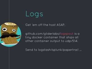 Logs
Get ‘em off the host ASAP.
github.com/gliderlabs/logspout is a
tiny docker container that ships all
other container output to udp/514.
Send to logstash/splunk/papertrail ...
 